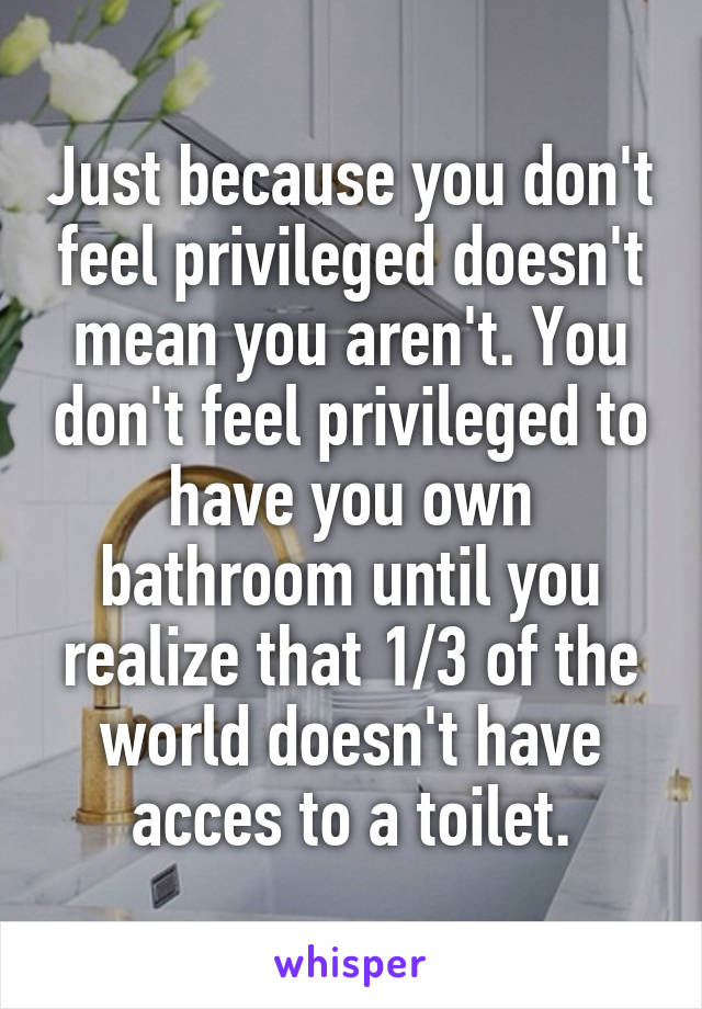 Just because you don't feel privileged doesn't mean you aren't. You don't feel privileged to have you own bathroom until you realize that 1/3 of the world doesn't have acces to a toilet.