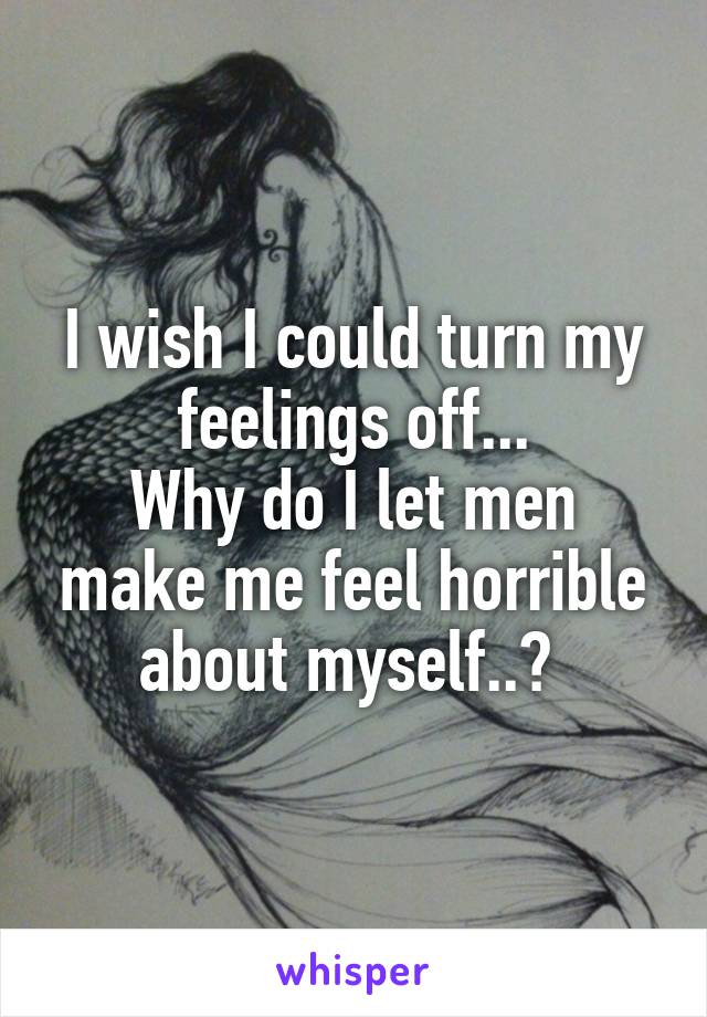 I wish I could turn my feelings off...
Why do I let men make me feel horrible about myself..? 