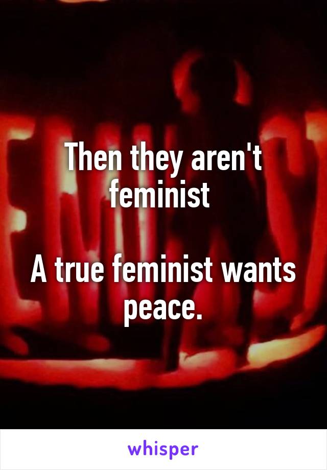 Then they aren't feminist 

A true feminist wants peace.