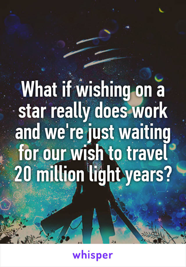 What if wishing on a star really does work and we're just waiting for our wish to travel 20 million light years?