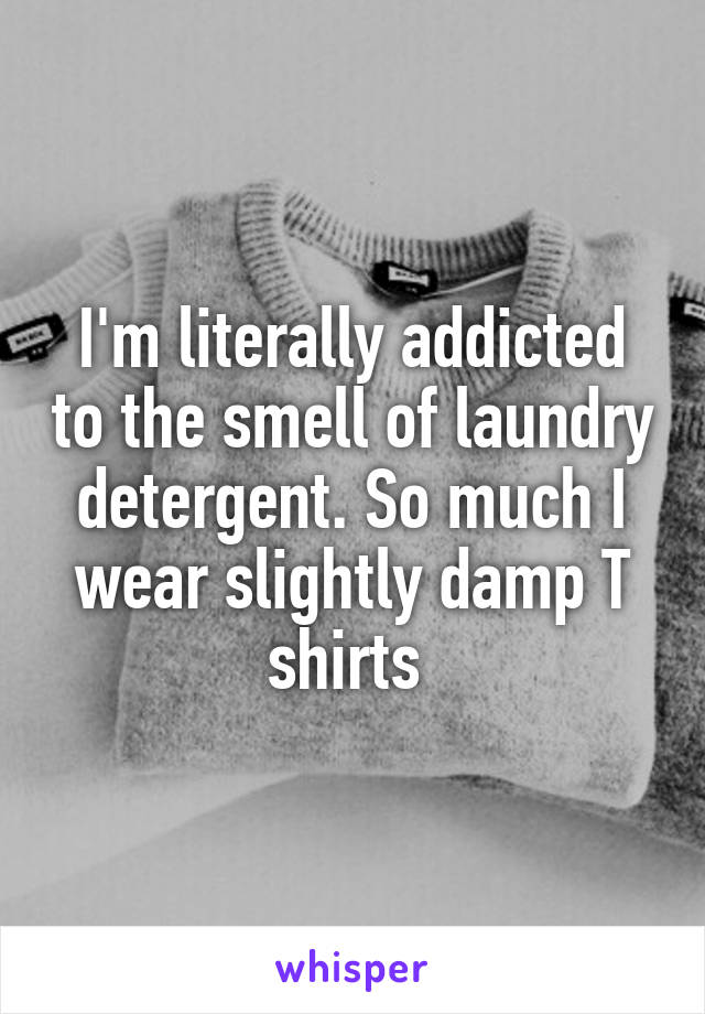 I'm literally addicted to the smell of laundry detergent. So much I wear slightly damp T shirts 