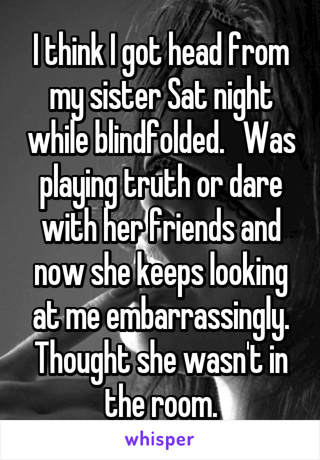 I think I got head from my sister Sat night while blindfolded.   Was playing truth or dare with her friends and now she keeps looking at me embarrassingly. Thought she wasn't in the room.