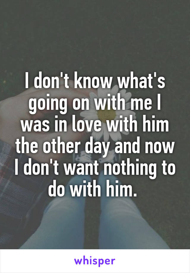I don't know what's going on with me I was in love with him the other day and now I don't want nothing to do with him. 