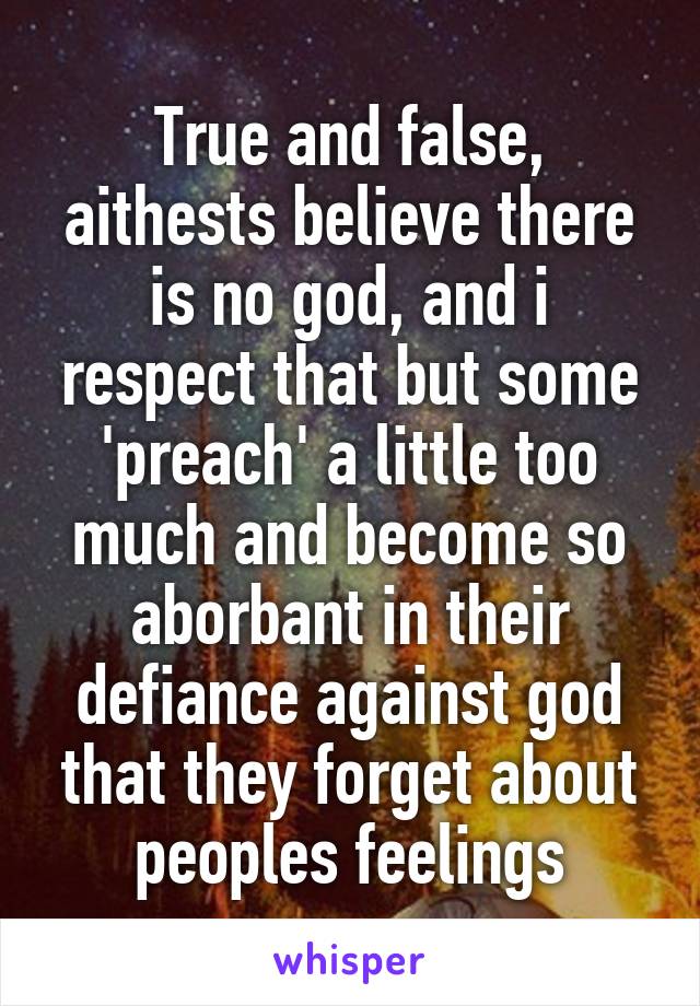 True and false, aithests believe there is no god, and i respect that but some 'preach' a little too much and become so aborbant in their defiance against god that they forget about peoples feelings