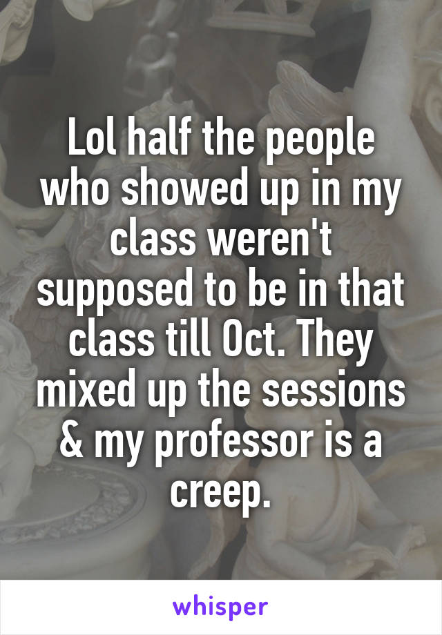 Lol half the people who showed up in my class weren't supposed to be in that class till Oct. They mixed up the sessions & my professor is a creep.