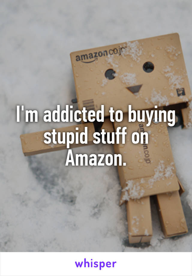 I'm addicted to buying stupid stuff on Amazon.
