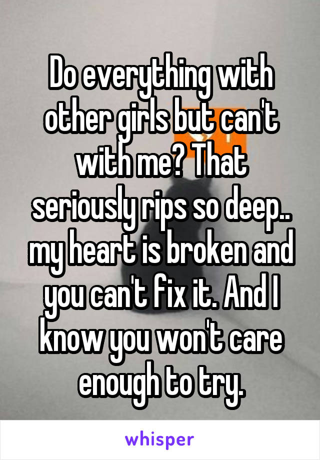 Do everything with other girls but can't with me? That seriously rips so deep.. my heart is broken and you can't fix it. And I know you won't care enough to try.