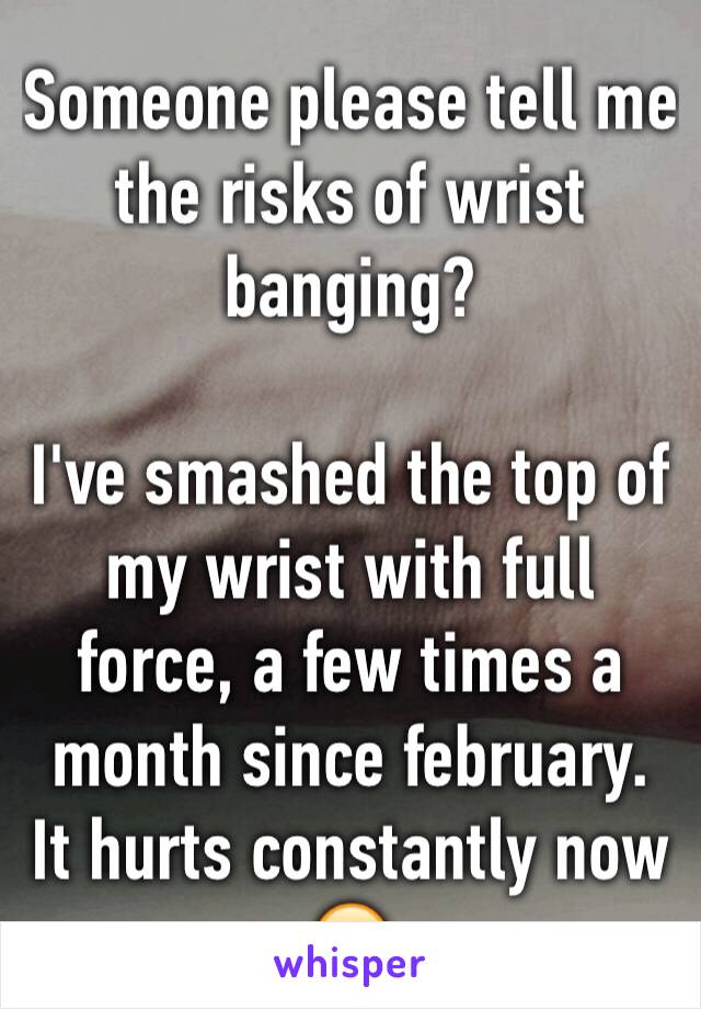 Someone please tell me the risks of wrist banging?

I've smashed the top of my wrist with full force, a few times a month since february.
It hurts constantly now 😥