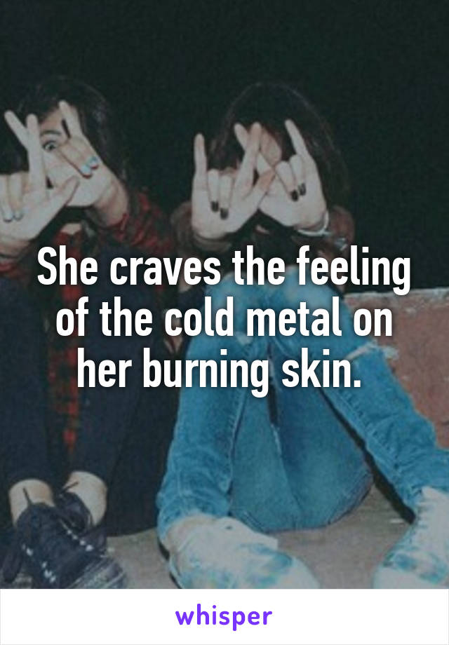 She craves the feeling of the cold metal on her burning skin. 