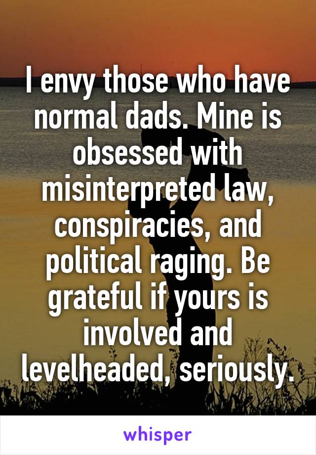 I envy those who have normal dads. Mine is obsessed with misinterpreted law, conspiracies, and political raging. Be grateful if yours is involved and levelheaded, seriously.