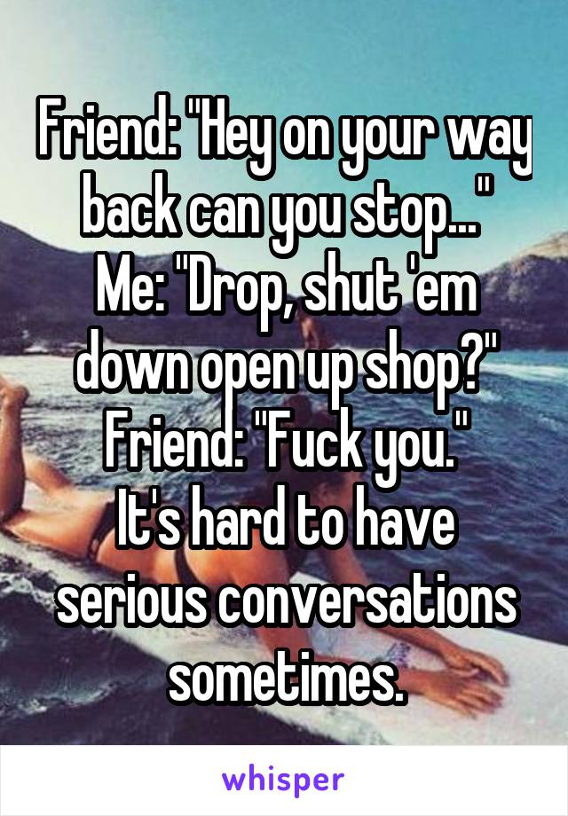 Friend: "Hey on your way back can you stop..."
Me: "Drop, shut 'em down open up shop?"
Friend: "Fuck you."
It's hard to have serious conversations sometimes.