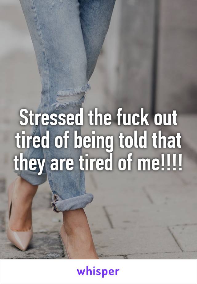 Stressed the fuck out tired of being told that they are tired of me!!!!