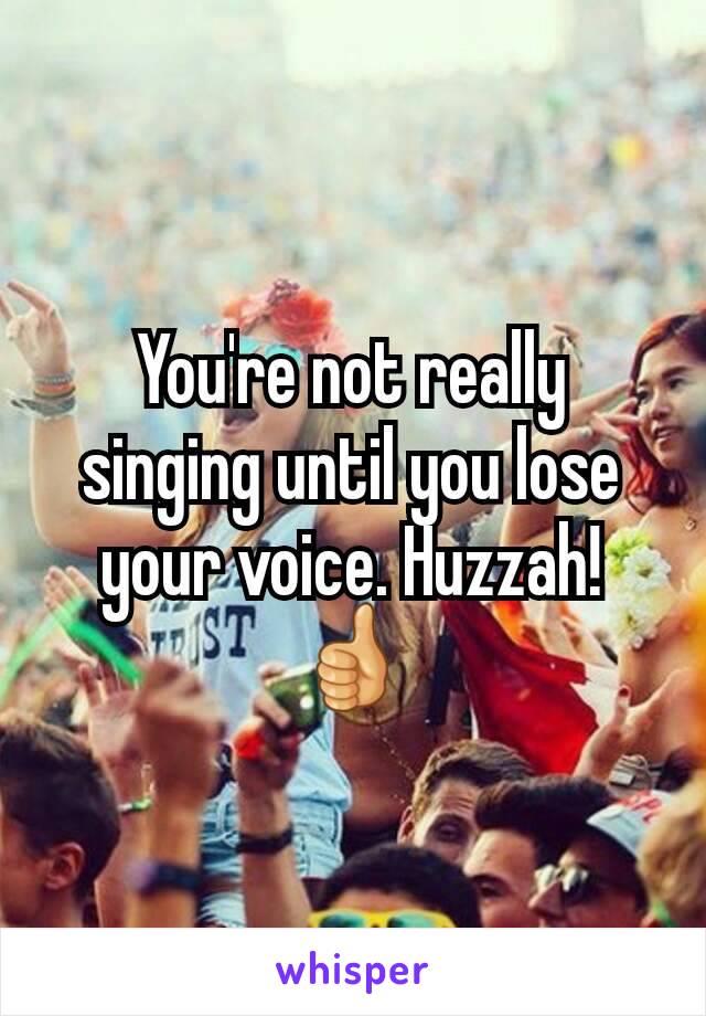 You're not really singing until you lose your voice. Huzzah! 👍