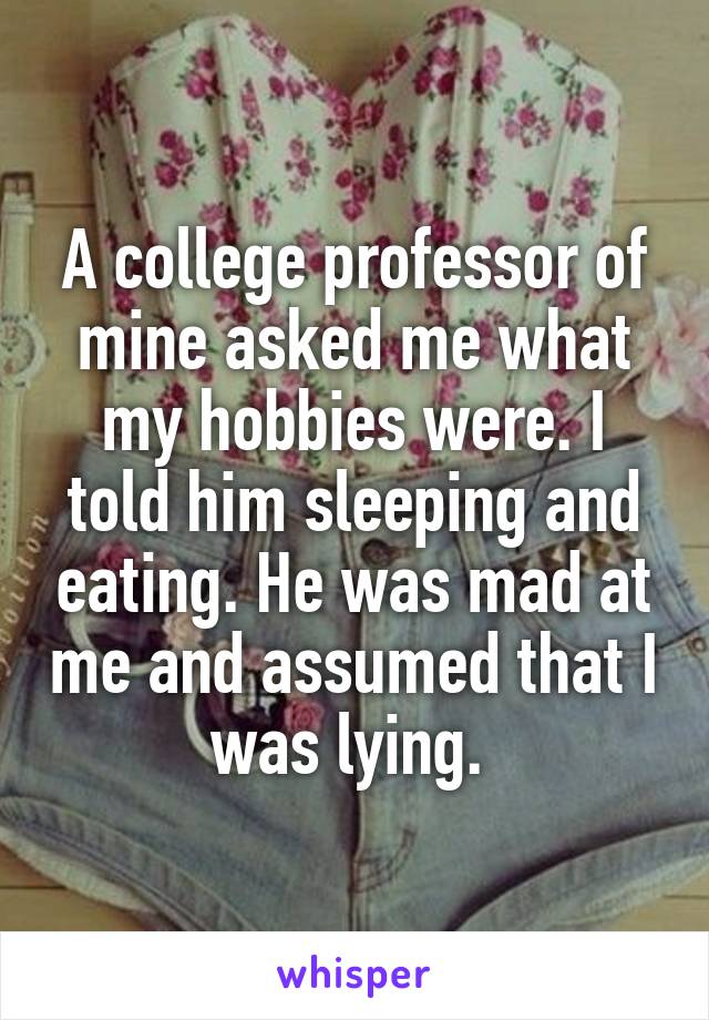 A college professor of mine asked me what my hobbies were. I told him sleeping and eating. He was mad at me and assumed that I was lying. 