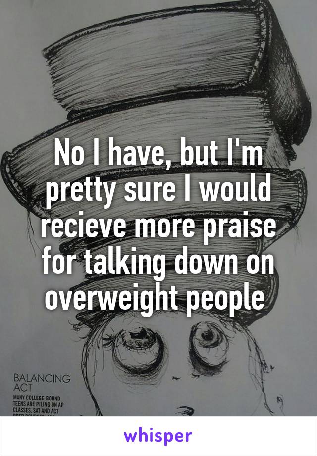 No I have, but I'm pretty sure I would recieve more praise for talking down on overweight people 