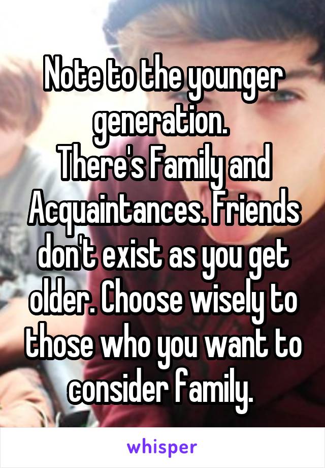 Note to the younger generation. 
There's Family and Acquaintances. Friends don't exist as you get older. Choose wisely to those who you want to consider family. 