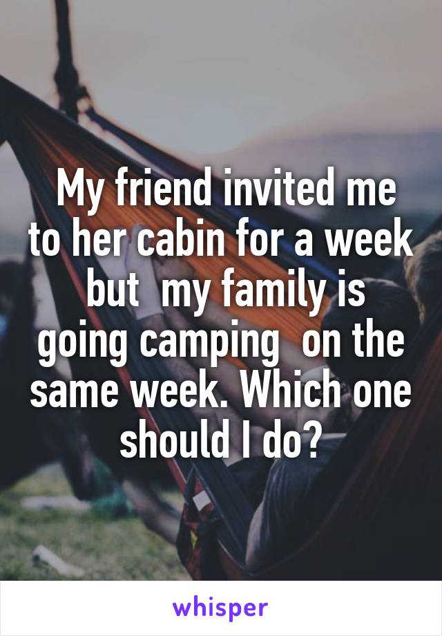  My friend invited me to her cabin for a week  but  my family is going camping  on the same week. Which one should I do?