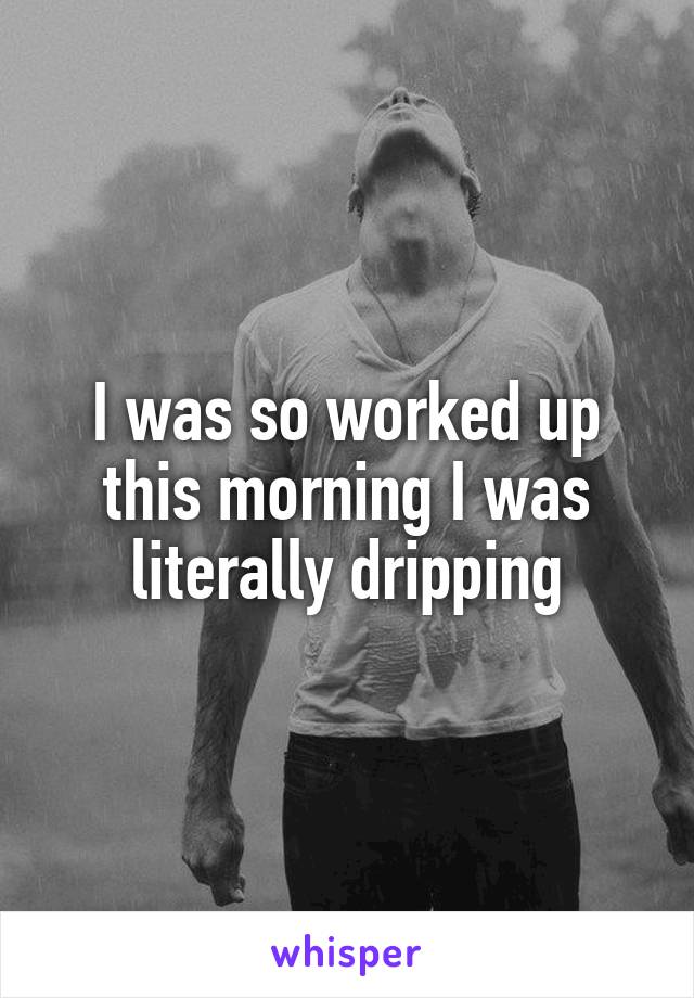I was so worked up this morning I was literally dripping