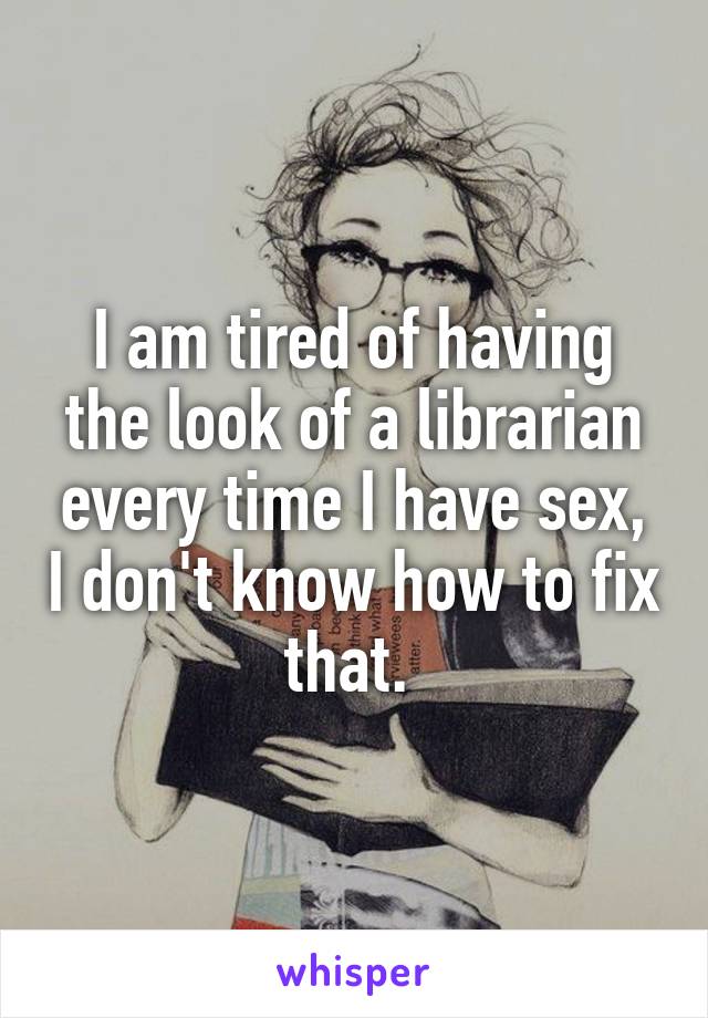 I am tired of having the look of a librarian every time I have sex, I don't know how to fix that. 