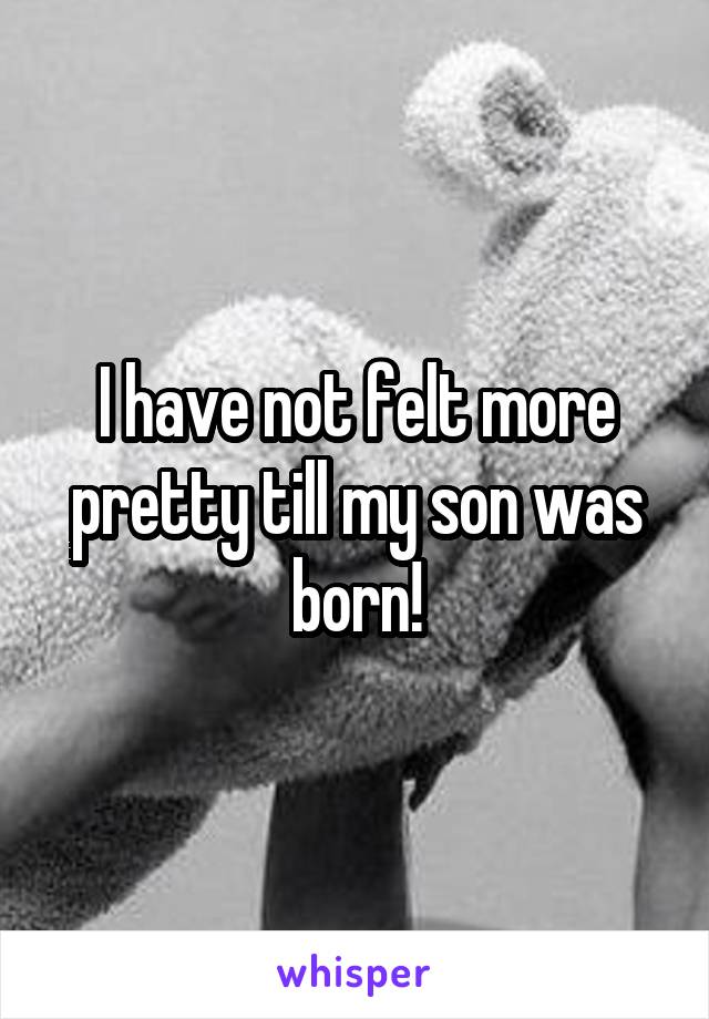 I have not felt more pretty till my son was born!