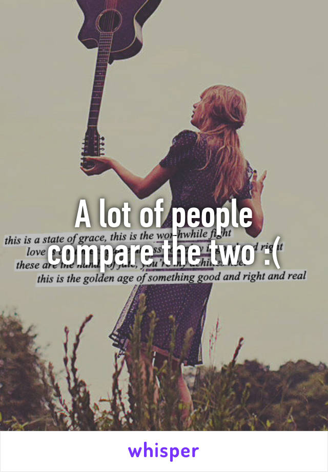 A lot of people compare the two :(