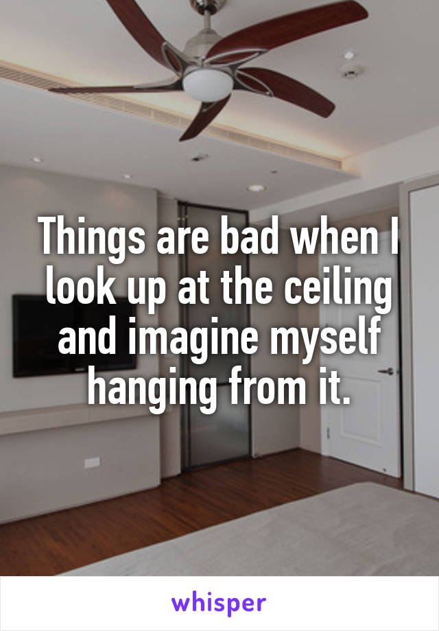 Things are bad when I look up at the ceiling and imagine myself hanging from it.