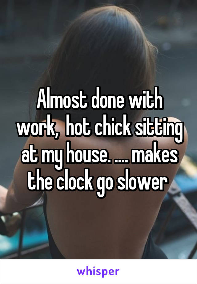 Almost done with work,  hot chick sitting at my house. .... makes the clock go slower 