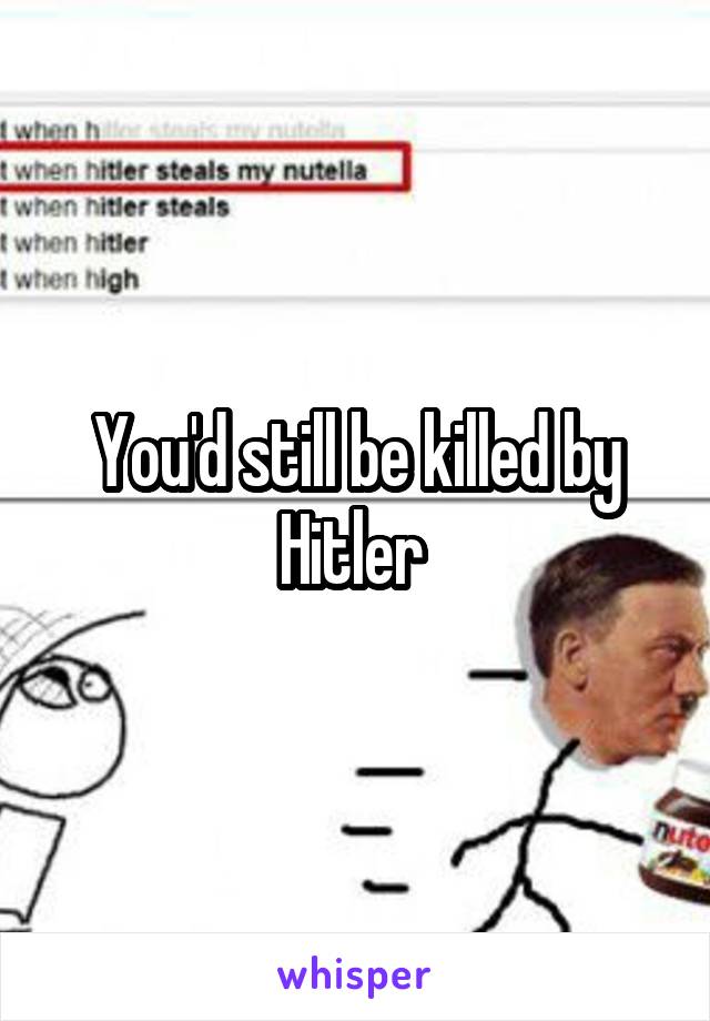 You'd still be killed by Hitler 