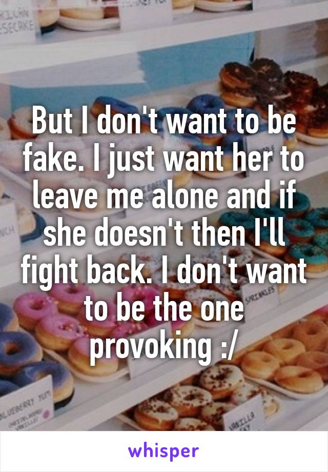 But I don't want to be fake. I just want her to leave me alone and if she doesn't then I'll fight back. I don't want to be the one provoking :/