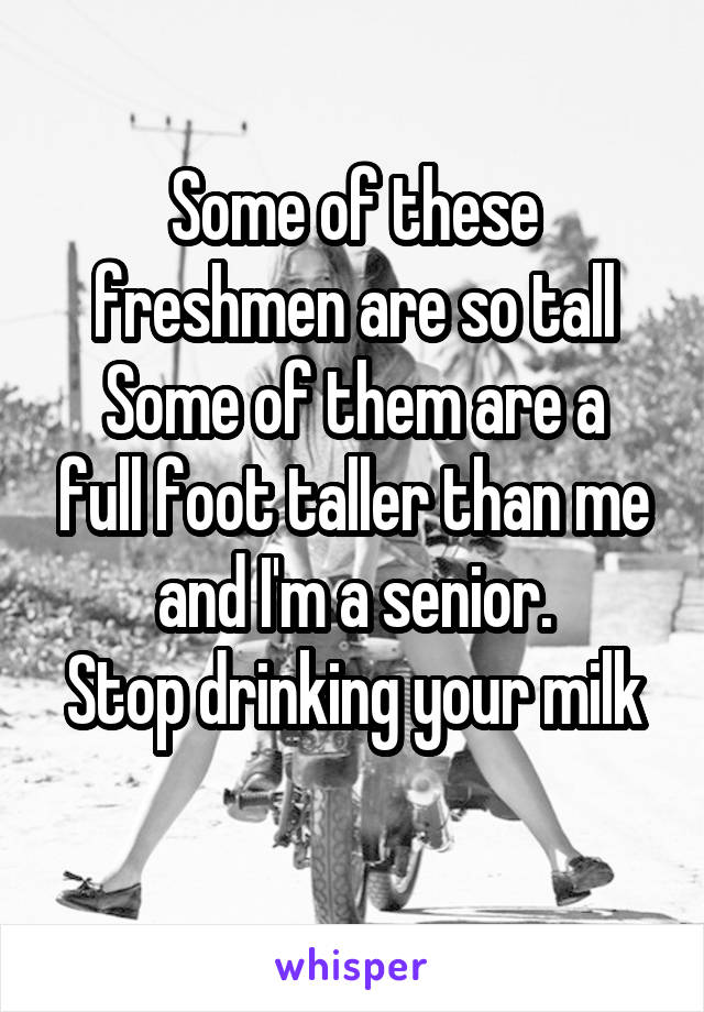 Some of these freshmen are so tall
Some of them are a full foot taller than me and I'm a senior.
Stop drinking your milk 