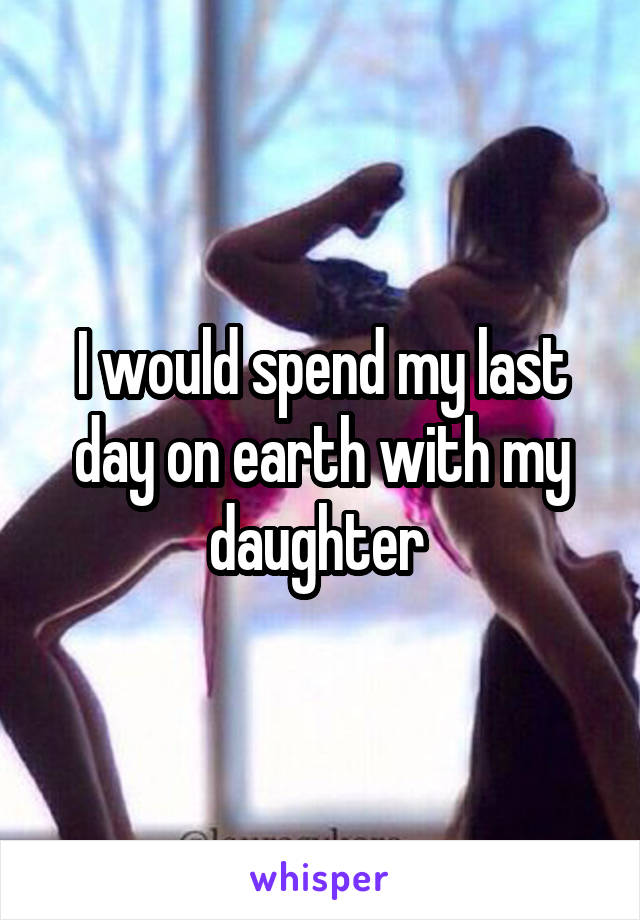 I would spend my last day on earth with my daughter 