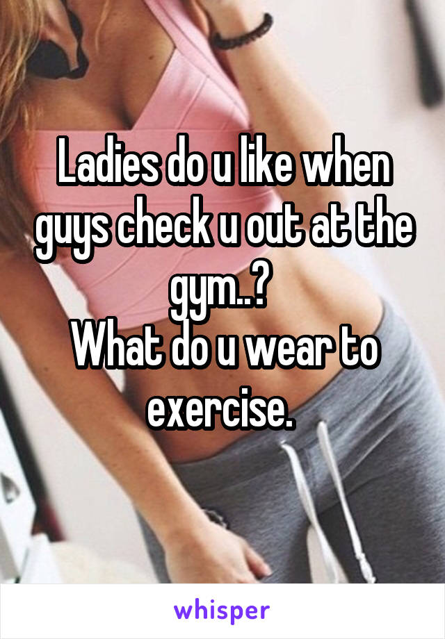 Ladies do u like when guys check u out at the gym..? 
What do u wear to exercise. 
