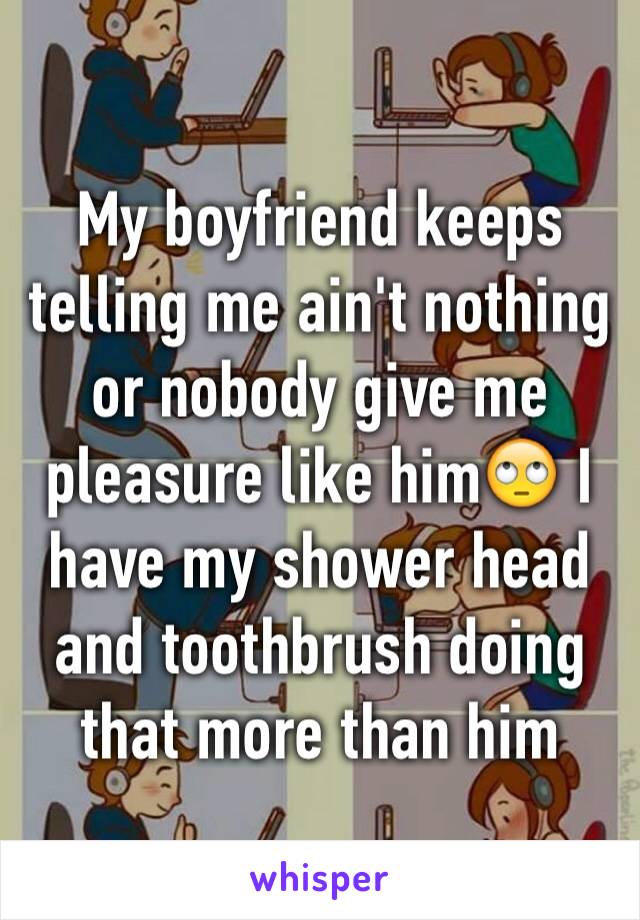 My boyfriend keeps telling me ain't nothing or nobody give me pleasure like him🙄 I have my shower head and toothbrush doing that more than him