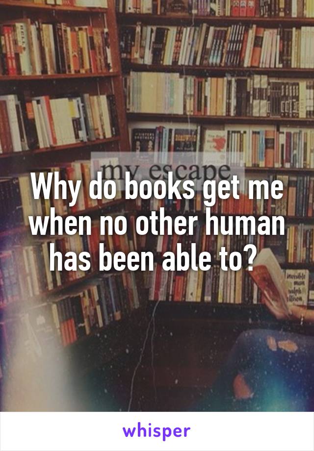 Why do books get me when no other human has been able to? 