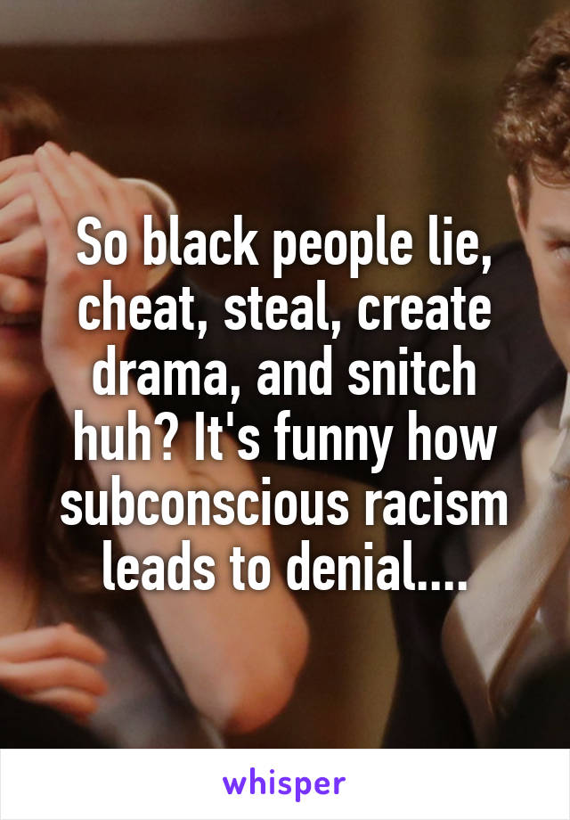 So black people lie, cheat, steal, create drama, and snitch huh? It's funny how subconscious racism leads to denial....