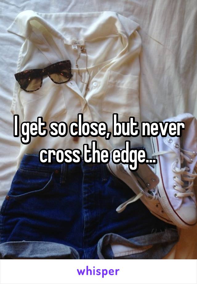 I get so close, but never cross the edge... 