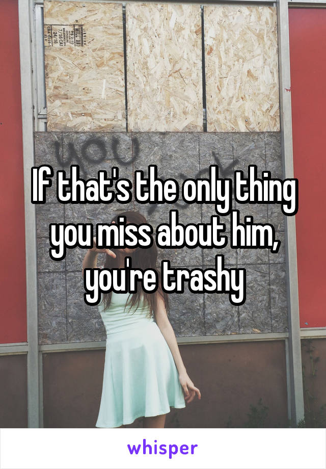 If that's the only thing you miss about him, you're trashy