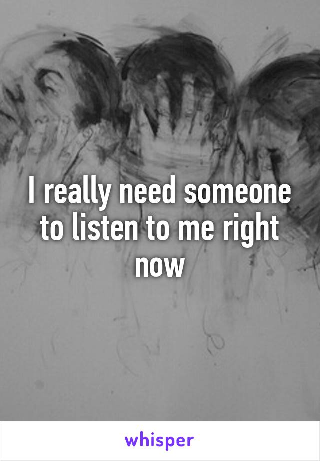 I really need someone to listen to me right now