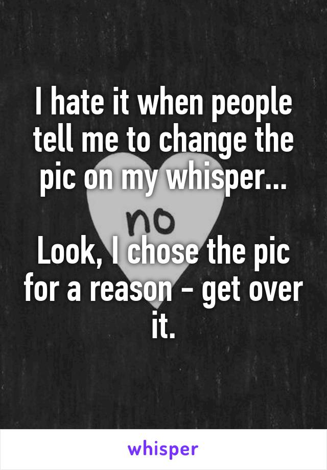 I hate it when people tell me to change the pic on my whisper...

Look, I chose the pic for a reason - get over it.
