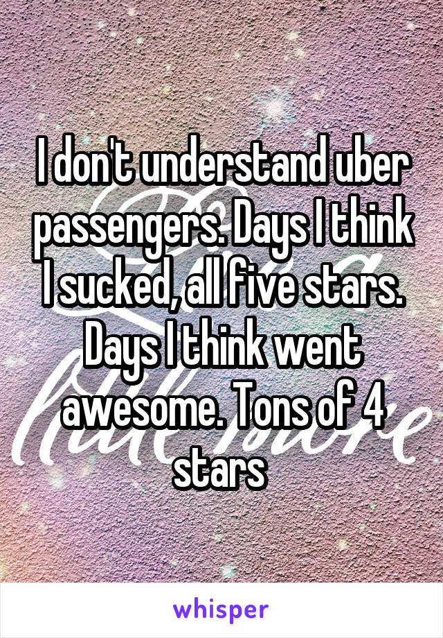I don't understand uber passengers. Days I think I sucked, all five stars. Days I think went awesome. Tons of 4 stars 