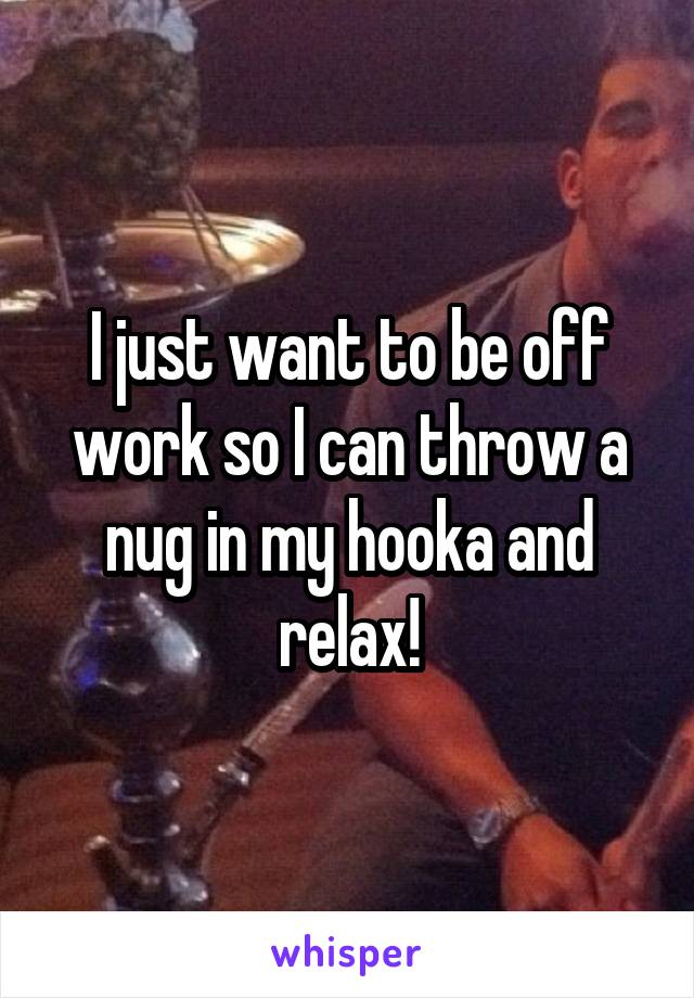 I just want to be off work so I can throw a nug in my hooka and relax!