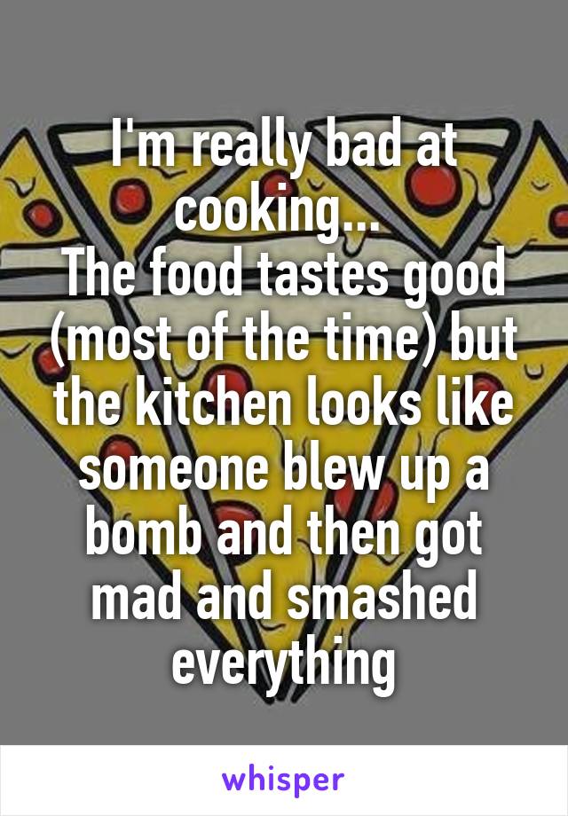 I'm really bad at cooking... 
The food tastes good (most of the time) but the kitchen looks like someone blew up a bomb and then got mad and smashed everything