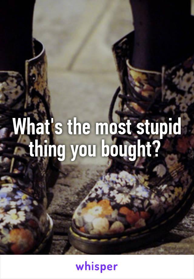 What's the most stupid thing you bought? 