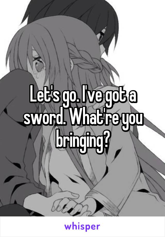 Let's go. I've got a sword. What're you bringing?