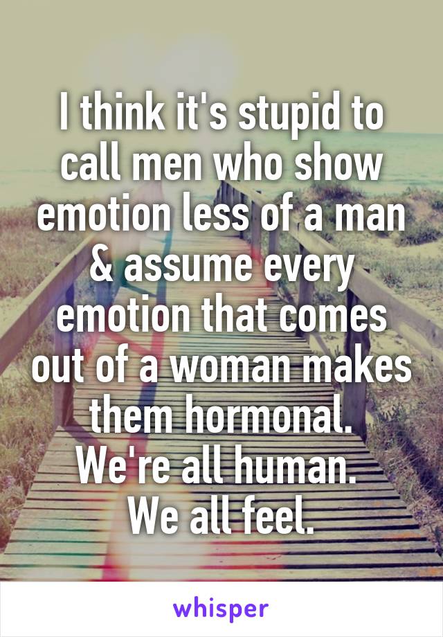 I think it's stupid to call men who show emotion less of a man & assume every emotion that comes out of a woman makes them hormonal.
We're all human. 
We all feel.