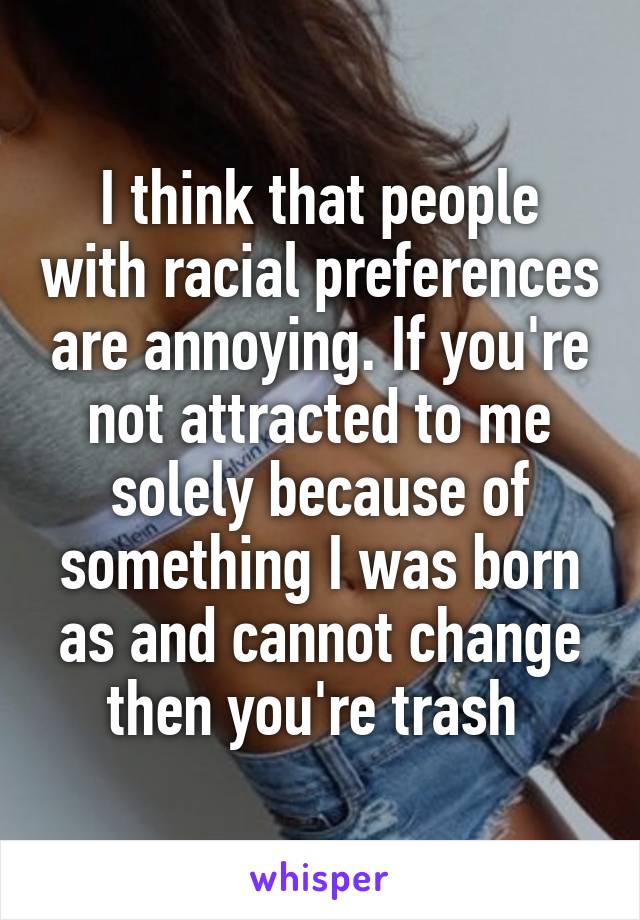 I think that people with racial preferences are annoying. If you're not attracted to me solely because of something I was born as and cannot change then you're trash 