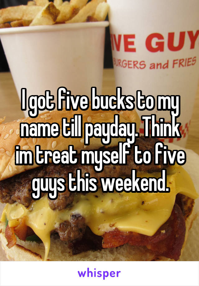 I got five bucks to my name till payday. Think im treat myself to five guys this weekend.