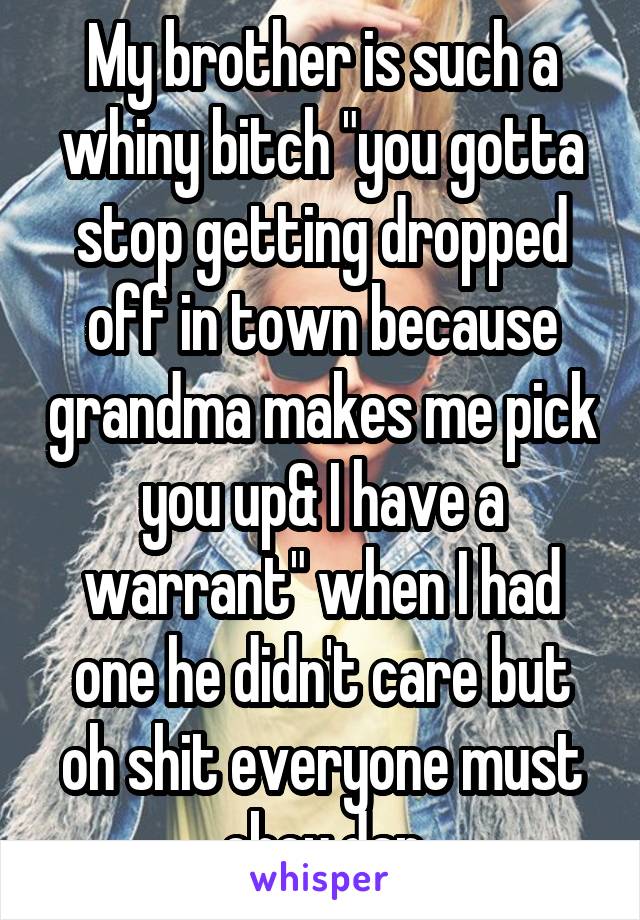 My brother is such a whiny bitch "you gotta stop getting dropped off in town because grandma makes me pick you up& I have a warrant" when I had one he didn't care but oh shit everyone must obey dan