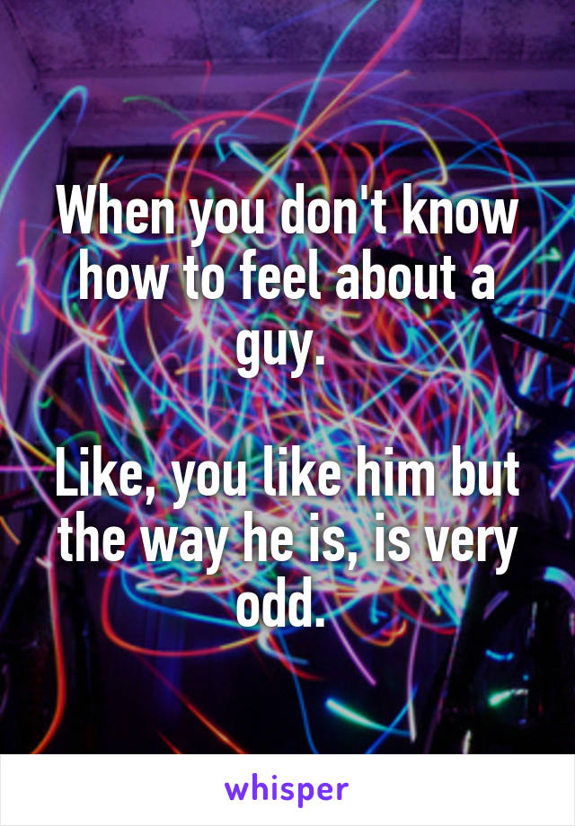 When you don't know how to feel about a guy. 

Like, you like him but the way he is, is very odd. 