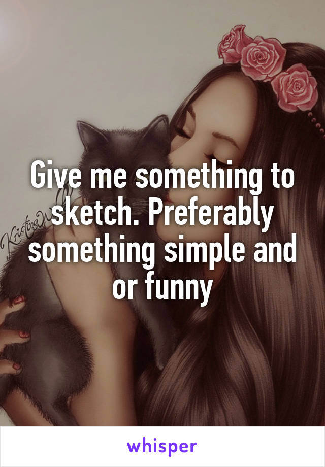 Give me something to sketch. Preferably something simple and or funny